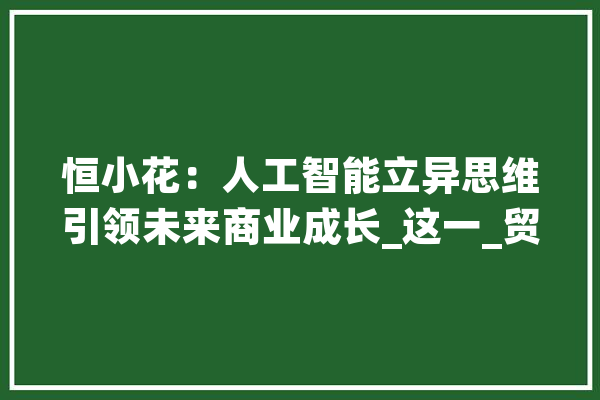 恒小花：人工智能立异思维引领未来商业成长_这一_贸易 AI简讯