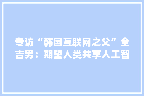 专访“韩国互联网之父”全吉男：期望人类共享人工智能红利_人工智能_互联网 文字写作