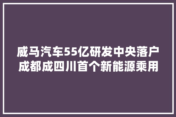 威马汽车55亿研发中央落户成都成四川首个新能源乘用车研发机构_中心_全球