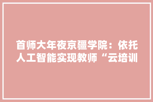 首师大年夜京疆学院：依托人工智能实现教师“云培训”_教师_新疆 科技快讯