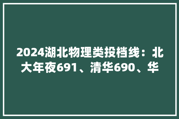 2024湖北物理类投档线：北大年夜691、清华690、华科648、武大年夜641分_湖北省_登科分数线
