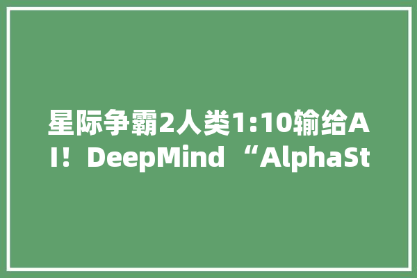 星际争霸2人类1:10输给AI！DeepMind “AlphaStar”进化神速_星际争霸_游戏 AI简讯