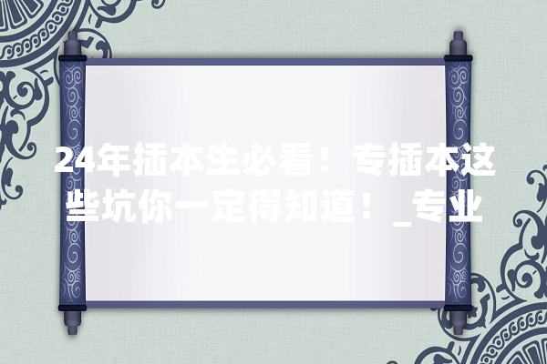 24年插本生必看！专插本这些坑你一定得知道！_专业_同窗们 智能写作