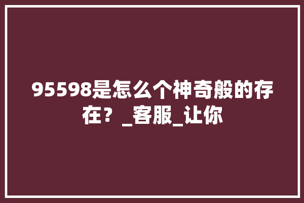 95598是怎么个神奇般的存在？_客服_让你