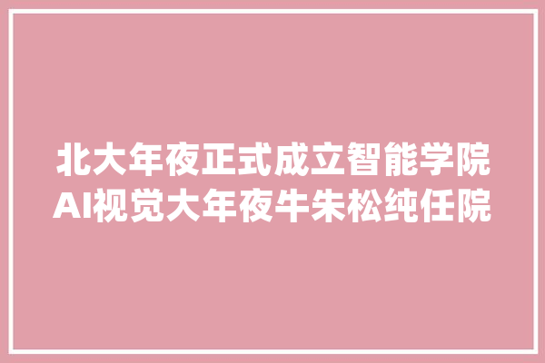 北大年夜正式成立智能学院AI视觉大年夜牛朱松纯任院长_北京年夜学_人工智能