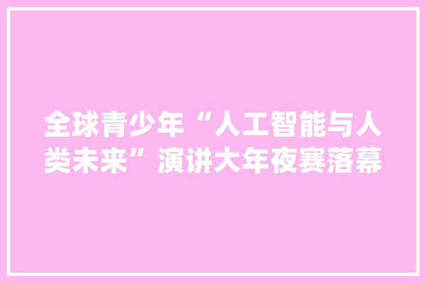 全球青少年“人工智能与人类未来”演讲大年夜赛落幕 纽约华裔少女夺冠_全球_年夜学 云服务