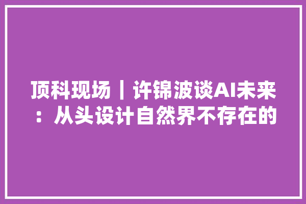 顶科现场｜许锦波谈AI未来：从头设计自然界不存在的蛋白质_卵白质_卵白 云服务