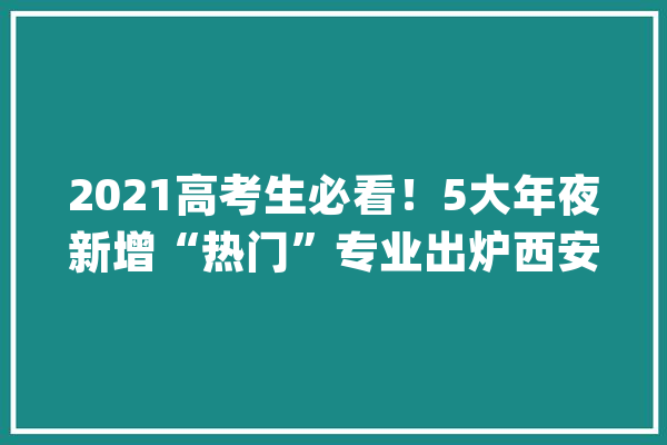 2021高考生必看！5大年夜新增“热门”专业出炉西安工大年夜有4个_技巧_智能 智能助手