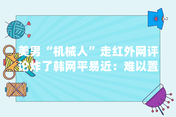 美男“机械人”走红外网评论炸了韩网平易近：难以置信_机械人_网平易近