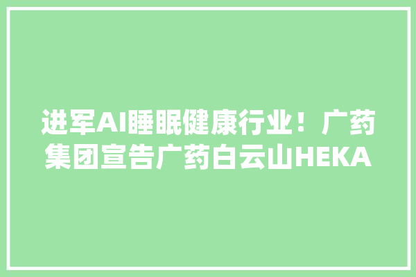 进军AI睡眠健康行业！广药集团宣告广药白云山HEKA人工智能床垫_床垫_人居