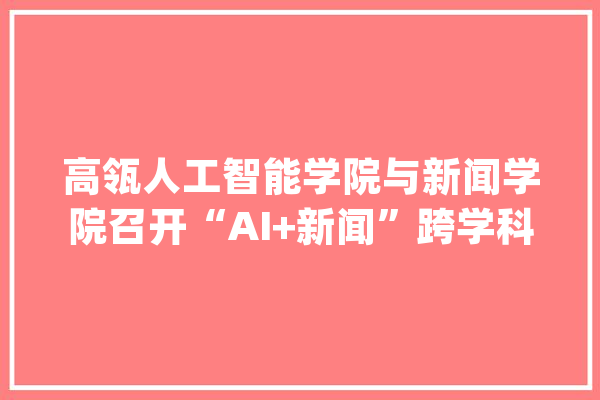 高瓴人工智能学院与新闻学院召开“AI+新闻”跨学科研讨会_人工智能_学科 AI简讯