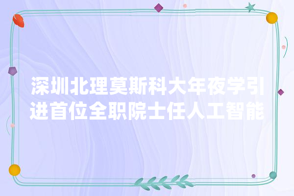 深圳北理莫斯科大年夜学引进首位全职院士任人工智能研究院院长_院士_加拿年夜