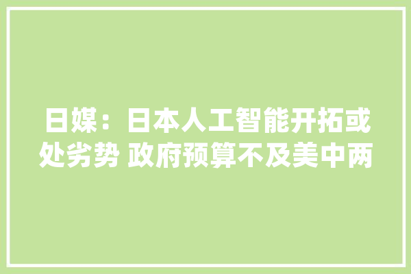 日媒：日本人工智能开拓或处劣势 政府预算不及美中两成_日元_日本 AI快讯