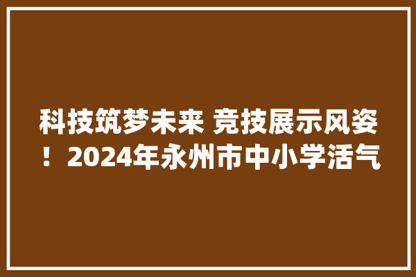 科技筑梦未来 竞技展示风姿！2024年永州市中小学活气器人竞赛开赛_永州市_活力 智能问答