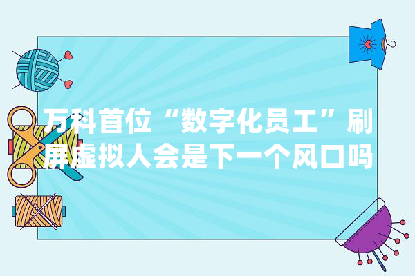万科首位“数字化员工”刷屏虚拟人会是下一个风口吗？_人工智能_工作
