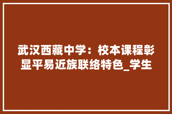 武汉西藏中学：校本课程彰显平易近族联络特色_学生_课程 科技快讯
