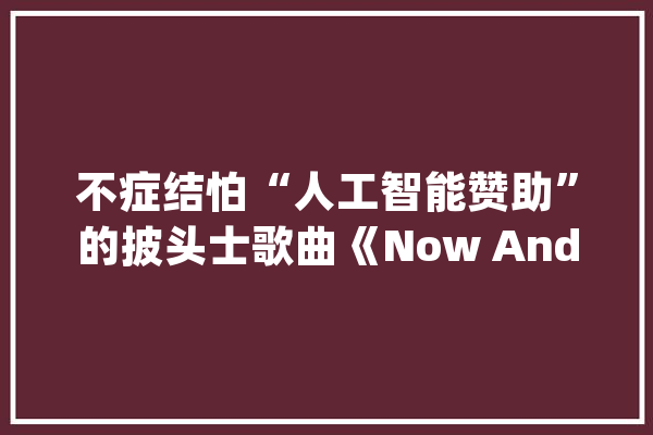 不症结怕“人工智能赞助”的披头士歌曲《Now And Then》_这首_人工智能 AI快讯