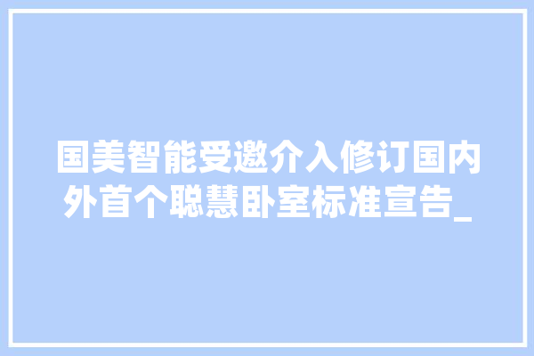 国美智能受邀介入修订国内外首个聪慧卧室标准宣告_聪明_智能 AI简讯