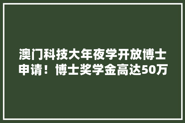 澳门科技大年夜学开放博士申请！博士奖学金高达50万港币/人~_博士_澳门 AI快讯