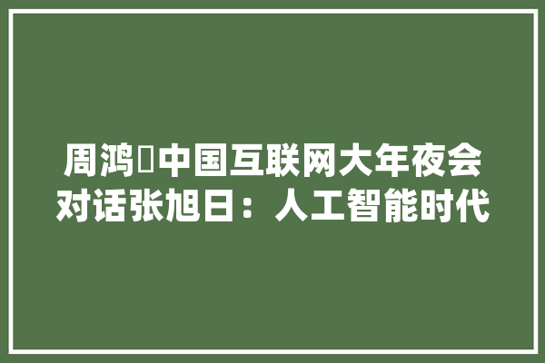 周鸿祎中国互联网大年夜会对话张旭日：人工智能时代应持续互联网创业精神_互联网_模子