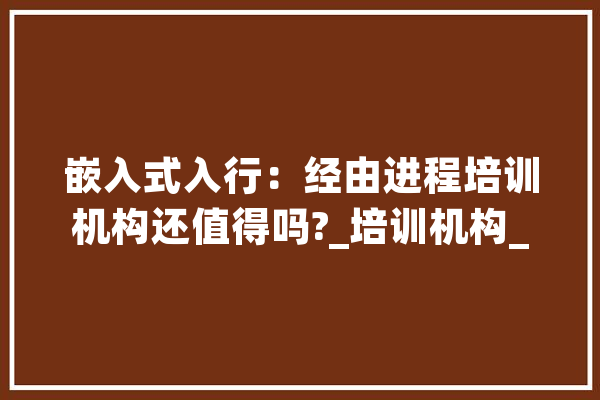 嵌入式入行：经由进程培训机构还值得吗?_培训机构_嵌入式体系