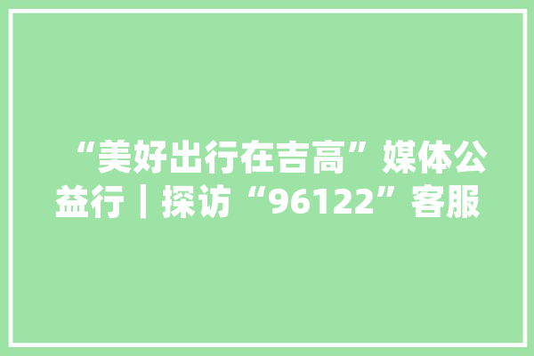 “美好出行在吉高”媒体公益行｜探访“96122”客服中央_客服_中心