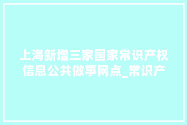 上海新增三家国家常识产权信息公共做事网点_常识产权_网点