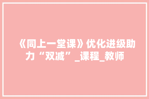 《同上一堂课》优化进级助力“双减”_课程_教师 科技快讯