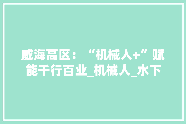 威海高区：“机械人+”赋能千行百业_机械人_水下