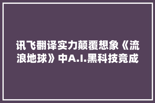 讯飞翻译实力颠覆想象《流浪地球》中A.I.黑科技竟成现实_翻译机_人工智能 绘影字幕