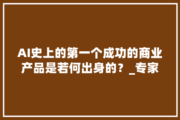 AI史上的第一个成功的商业产品是若何出身的？_专家体系_人工智能