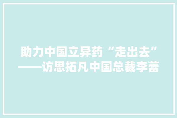 助力中国立异药“走出去”——访思拓凡中国总裁李蕾_中国_生物 AI简讯