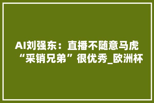 AI刘强东：直播不随意马虎“采销兄弟”很优秀_欧洲杯_能在 智能写作