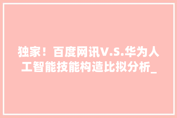 独家！百度网讯V.S.华为人工智能技能构造比拟分析_华为_人工智能 AI快讯