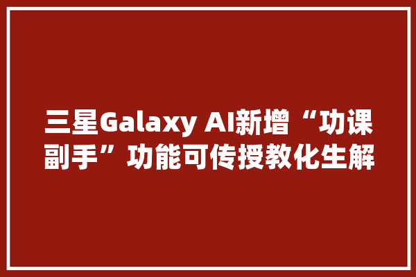 三星Galaxy AI新增“功课副手”功能可传授教化生解数学题_功效_功课 AI快讯