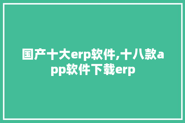 国产十大erp软件,十八款app软件下载erp