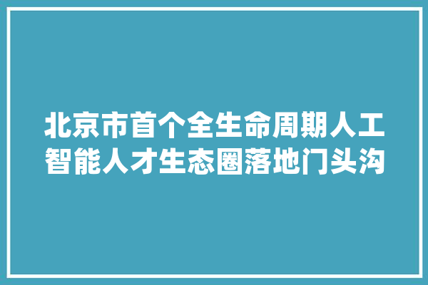 北京市首个全生命周期人工智能人才生态圈落地门头沟_人才_人工智能 AI快讯