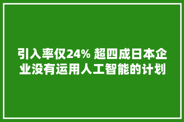 引入率仅24% 超四成日本企业没有运用人工智能的计划_受访者_人工智能 AI快讯
