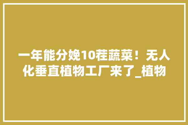 一年能分娩10茬蔬菜！无人化垂直植物工厂来了_植物_工场 智能助手