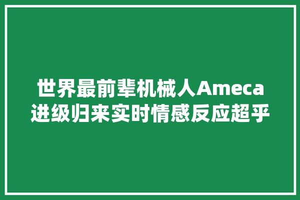世界最前辈机械人Ameca进级归来实时情感反应超乎想象_机械人_让人 云服务