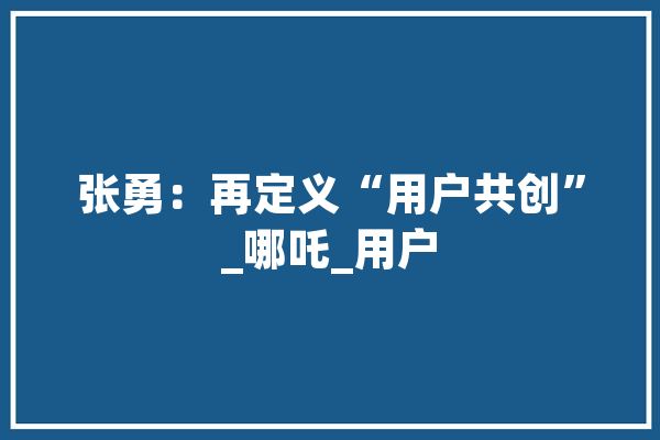 张勇：再定义“用户共创”_哪吒_用户