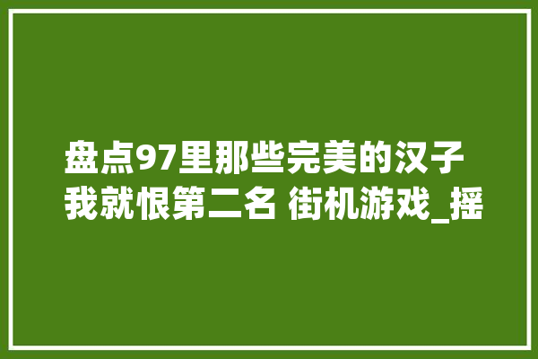 盘点97里那些完美的汉子  我就恨第二名 街机游戏_摇手_招式 智能问答
