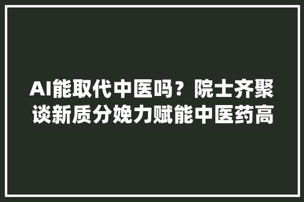 AI能取代中医吗？院士齐聚谈新质分娩力赋能中医药高质量成长_中医药_人工智能 AI简讯