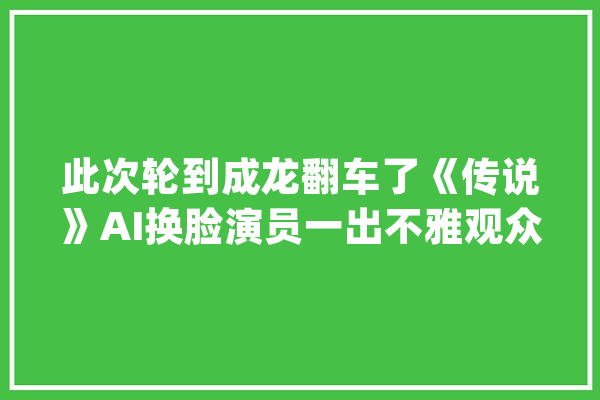 此次轮到成龙翻车了《传说》AI换脸演员一出不雅观众直呼辣眼睛！_成龙_不雅观 计算机