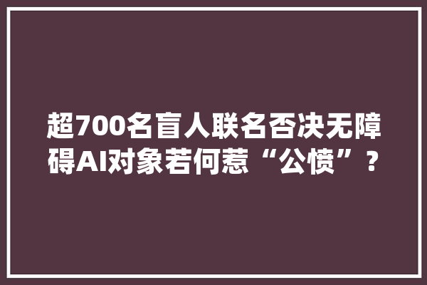 超700名盲人联名否决无障碍AI对象若何惹“公愤”？_对象_瞽者 AI快讯