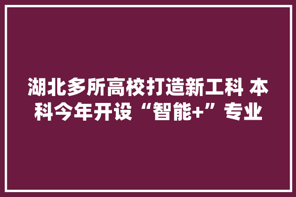 湖北多所高校打造新工科 本科今年开设“智能+”专业_专业_工程 文字写作