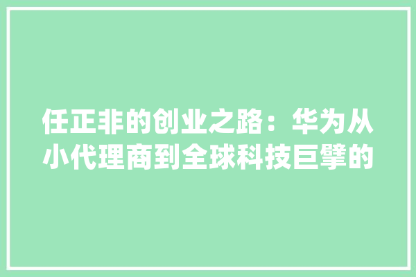 任正非的创业之路：华为从小代理商到全球科技巨擘的演化_华为_全球 AI简讯