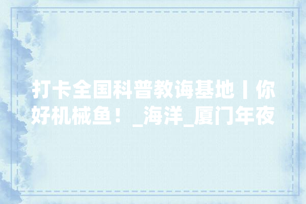 打卡全国科普教诲基地丨你好机械鱼！_海洋_厦门年夜学