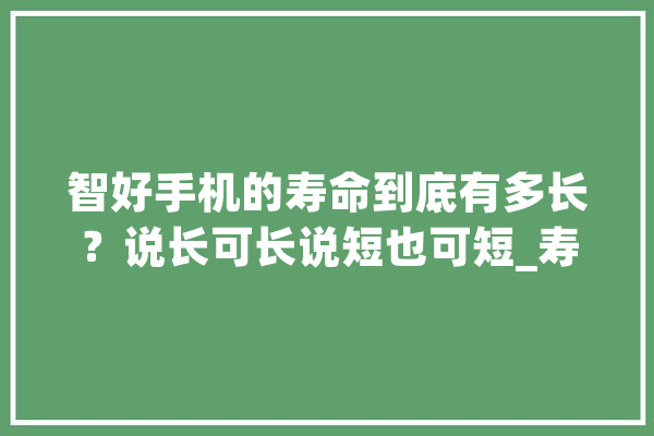 智好手机的寿命到底有多长？说长可长说短也可短_寿命_手机