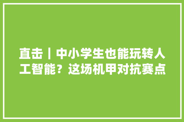 直击｜中小学生也能玩转人工智能？这场机甲对抗赛点燃他们的工程师梦_学生们_机械人 智能问答